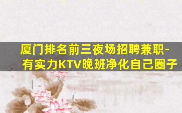 厦门排名前三夜场招聘兼职-有实力KTV晚班净化自己圈子